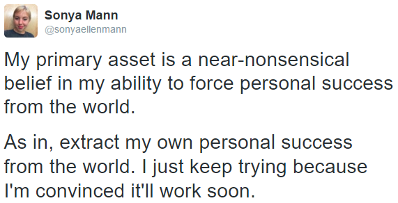 "My primary asset is a near-nonsensical belief in my ability to force personal success from the world. As in, extract my own personal success from the world. I just keep trying because I'm convinced it'll work soon."